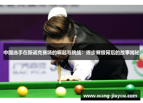 中国选手在斯诺克赛场的崛起与挑战:逐步晋级背后的故事揭秘