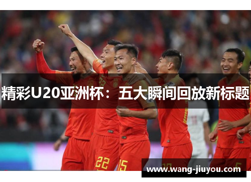 精彩U20亚洲杯：五大瞬间回放新标题