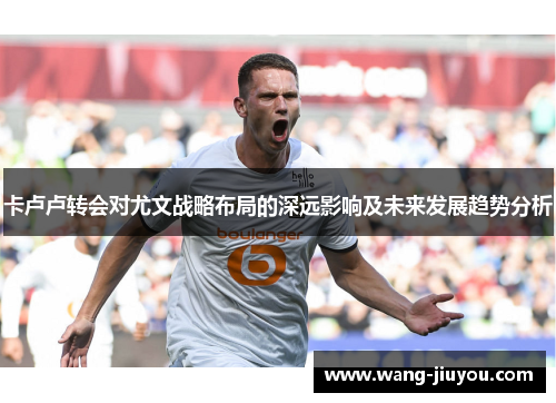 卡卢卢转会对尤文战略布局的深远影响及未来发展趋势分析