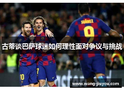 古蒂谈巴萨球迷如何理性面对争议与挑战