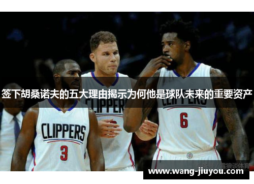 签下胡桑诺夫的五大理由揭示为何他是球队未来的重要资产